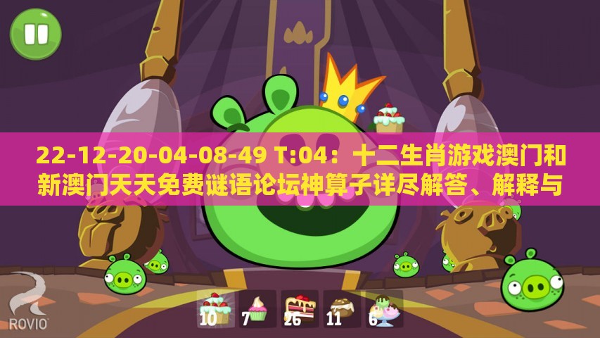 22-12-20-04-08-49 T:04：十二生肖游戏澳门和新澳门天天免费谜语论坛神算子详尽解答、解释与落实,抵制欺骗承诺套路